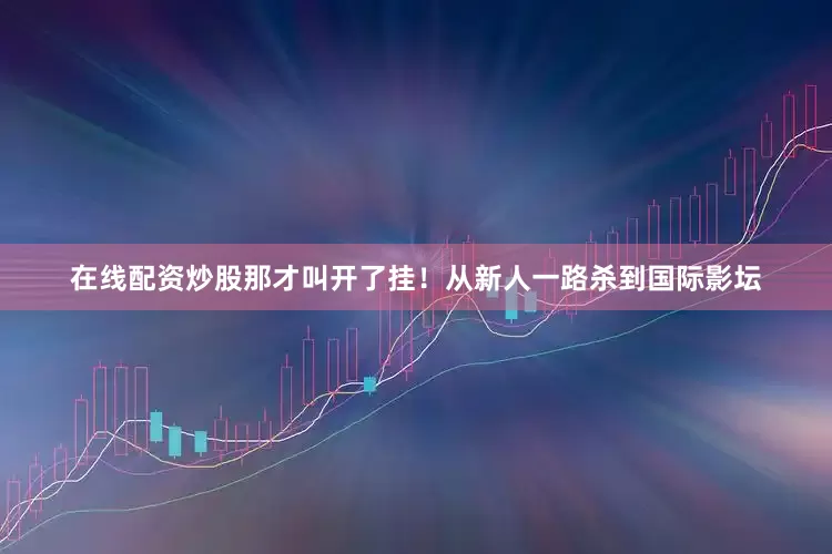 在线配资炒股那才叫开了挂！从新人一路杀到国际影坛