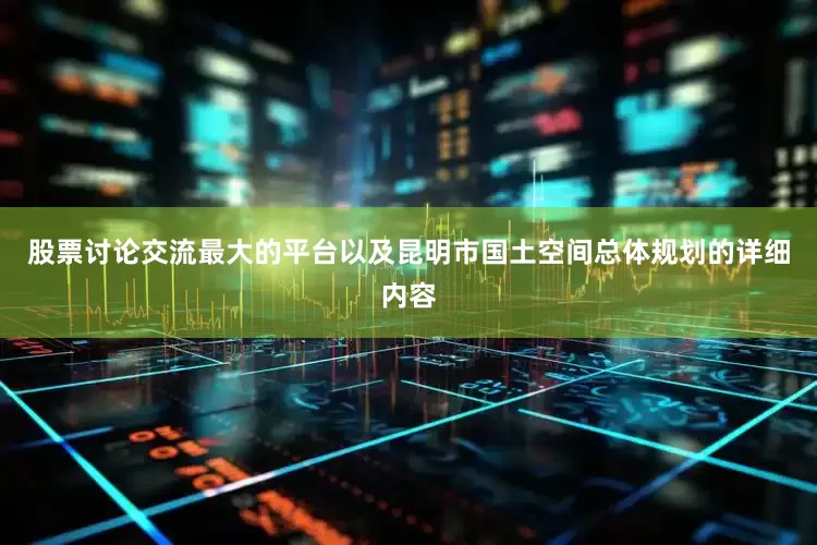 股票讨论交流最大的平台以及昆明市国土空间总体规划的详细内容