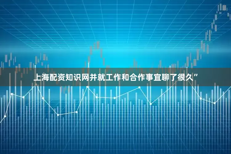上海配资知识网并就工作和合作事宜聊了很久”