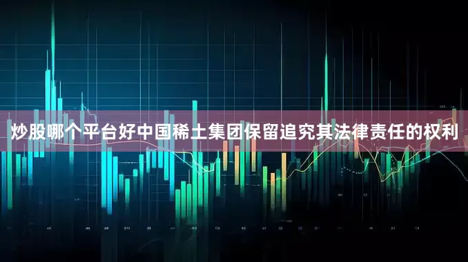 炒股哪个平台好中国稀土集团保留追究其法律责任的权利