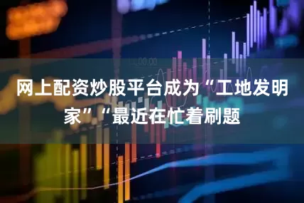网上配资炒股平台成为“工地发明家”“最近在忙着刷题