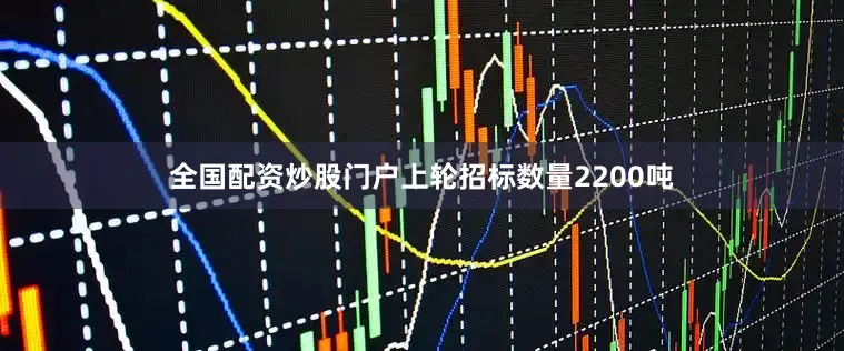 全国配资炒股门户上轮招标数量2200吨