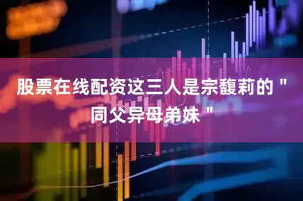 股票在线配资这三人是宗馥莉的＂同父异母弟妹＂