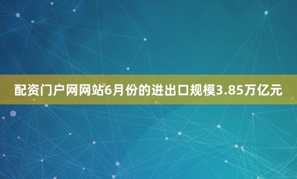 配资门户网网站6月份的进出口规模3.85万亿元