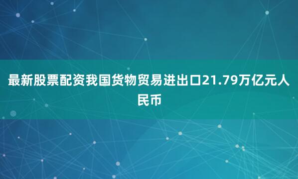 最新股票配资我国货物贸易进出口21.79万亿元人民币