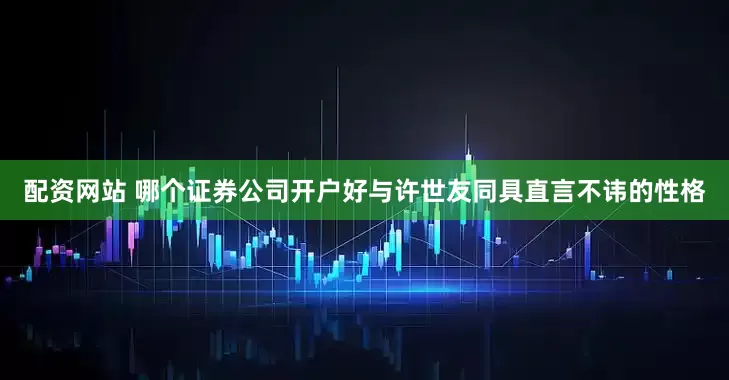 配资网站 哪个证券公司开户好与许世友同具直言不讳的性格