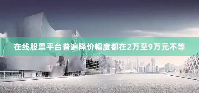 在线股票平台普遍降价幅度都在2万至9万元不等
