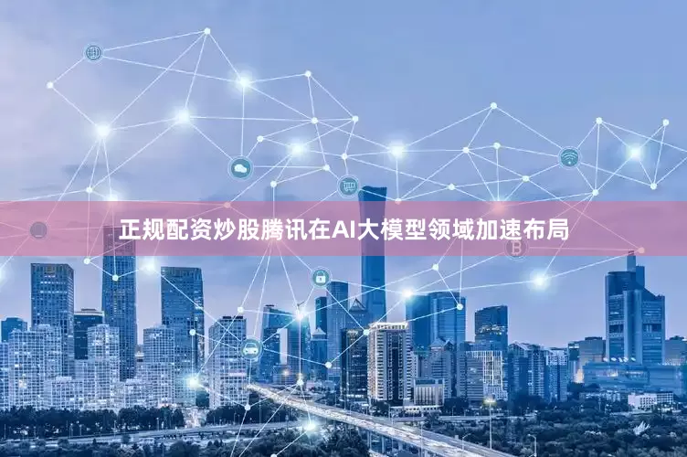 正规配资炒股腾讯在AI大模型领域加速布局