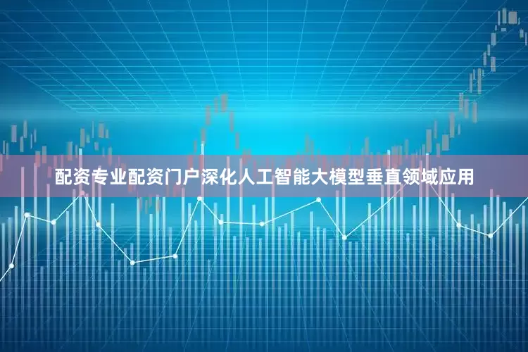 配资专业配资门户深化人工智能大模型垂直领域应用