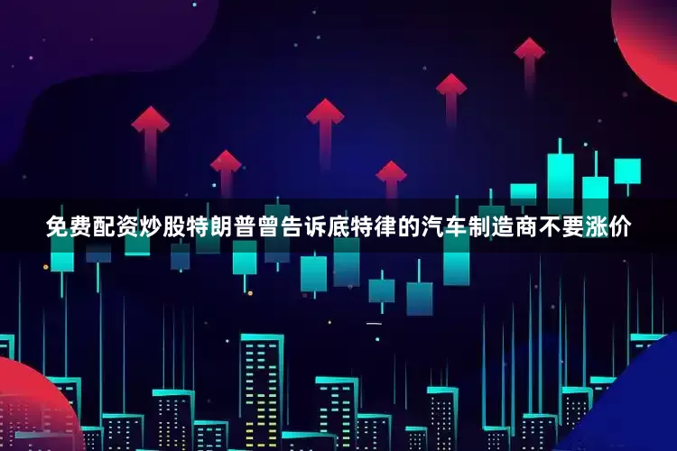 免费配资炒股特朗普曾告诉底特律的汽车制造商不要涨价