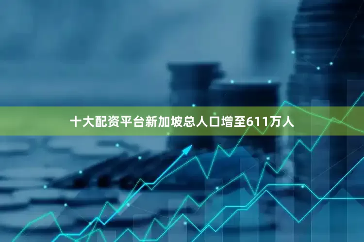 十大配资平台新加坡总人口增至611万人