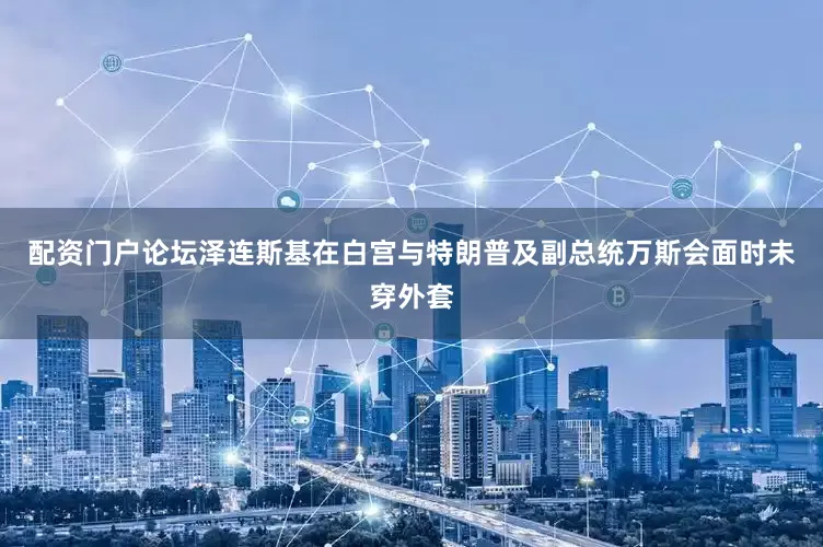 配资门户论坛泽连斯基在白宫与特朗普及副总统万斯会面时未穿外套