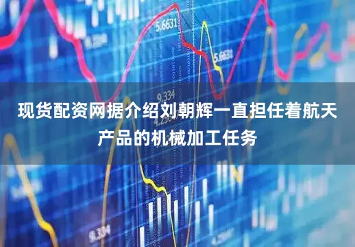 现货配资网据介绍刘朝辉一直担任着航天产品的机械加工任务