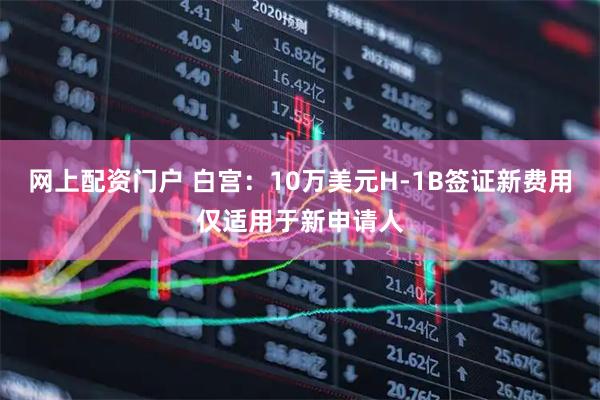 网上配资门户 白宫：10万美元H-1B签证新费用仅适用于新申请人