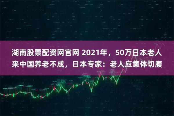 湖南股票配资网官网 2021年，50万日本老人来中国养老不成，日本专家：老人应集体切腹