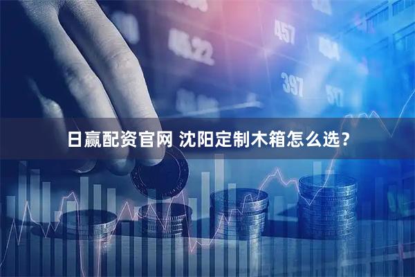 日赢配资官网 沈阳定制木箱怎么选？