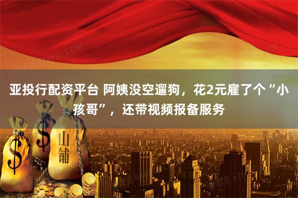 亚投行配资平台 阿姨没空遛狗，花2元雇了个“小孩哥”，还带视频报备服务