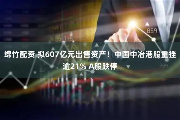 绵竹配资 拟607亿元出售资产！中国中冶港股重挫逾21% A股跌停