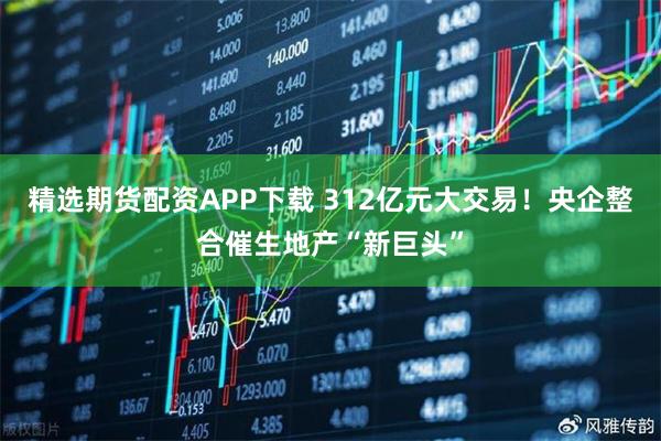 精选期货配资APP下载 312亿元大交易！央企整合催生地产“新巨头”