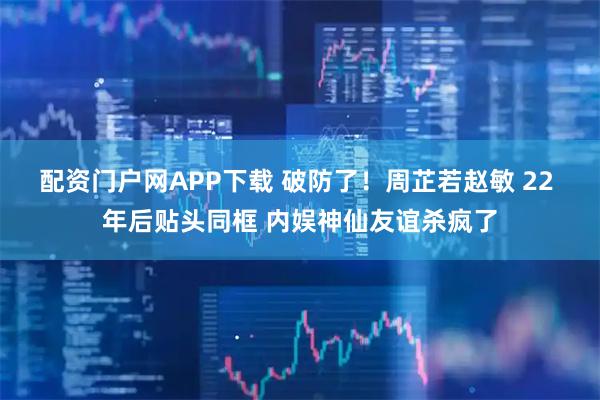 配资门户网APP下载 破防了！周芷若赵敏 22 年后贴头同框 内娱神仙友谊杀疯了