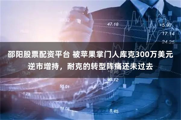 邵阳股票配资平台 被苹果掌门人库克300万美元逆市增持，耐克的转型阵痛还未过去