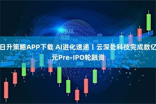 日升策略APP下载 AI进化速递丨云深处科技完成数亿元Pre-IPO轮融资