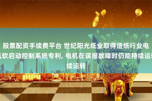 股票配资手续费平台 世纪阳光纸业取得造纸行业电机软启动控制系统专利, 电机在误报故障时仍能持续运转