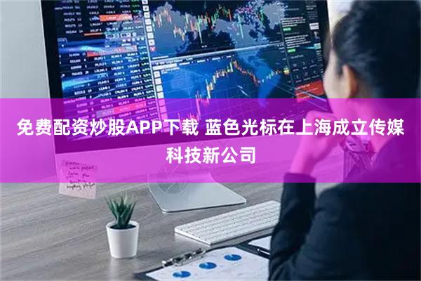 免费配资炒股APP下载 蓝色光标在上海成立传媒科技新公司