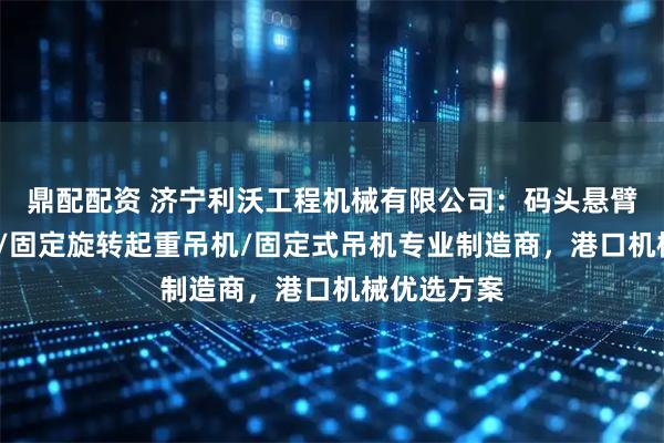 鼎配配资 济宁利沃工程机械有限公司：码头悬臂吊/液压吊/固定旋转起重吊机/固定式吊机专业制造商，港口机械优选方案