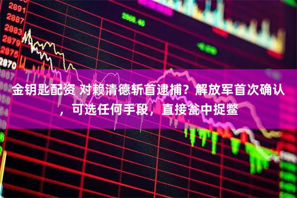 金钥匙配资 对赖清德斩首逮捕？解放军首次确认，可选任何手段，直接瓮中捉鳖