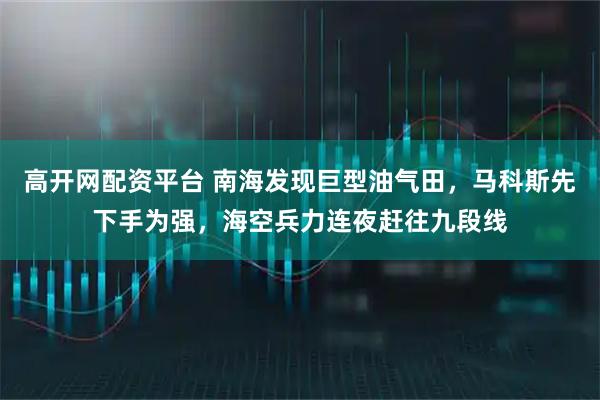 高开网配资平台 南海发现巨型油气田，马科斯先下手为强，海空兵力连夜赶往九段线