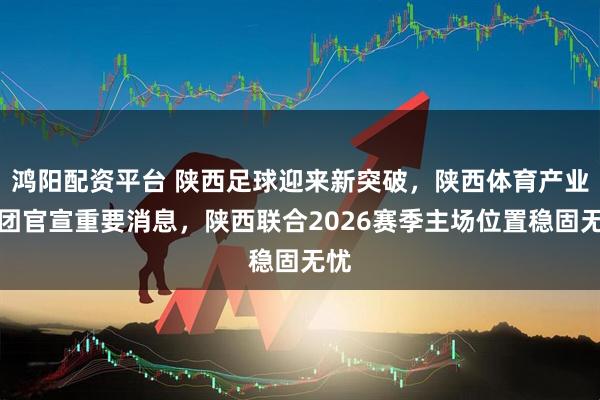鸿阳配资平台 陕西足球迎来新突破，陕西体育产业集团官宣重要消息，陕西联合2026赛季主场位置稳固无忧