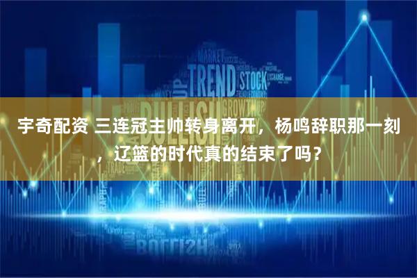 宇奇配资 三连冠主帅转身离开，杨鸣辞职那一刻，辽篮的时代真的结束了吗？