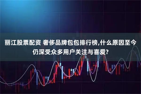 丽江股票配资 奢侈品牌包包排行榜,什么原因至今仍深受众多用户关注与喜爱?