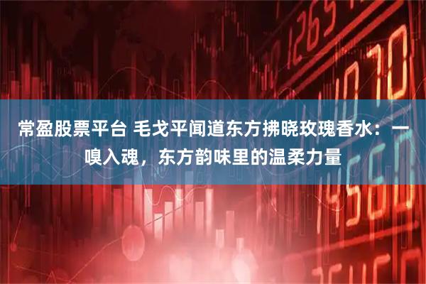 常盈股票平台 毛戈平闻道东方拂晓玫瑰香水：一嗅入魂，东方韵味里的温柔力量