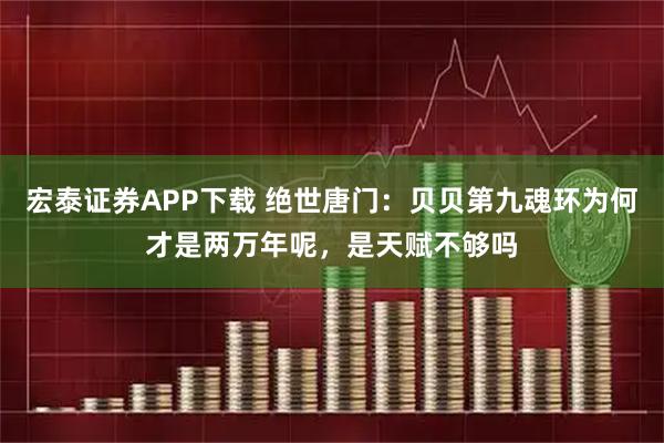 宏泰证券APP下载 绝世唐门：贝贝第九魂环为何才是两万年呢，是天赋不够吗