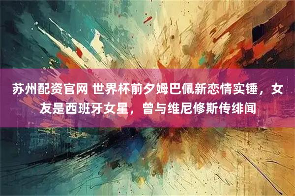苏州配资官网 世界杯前夕姆巴佩新恋情实锤，女友是西班牙女星，曾与维尼修斯传绯闻