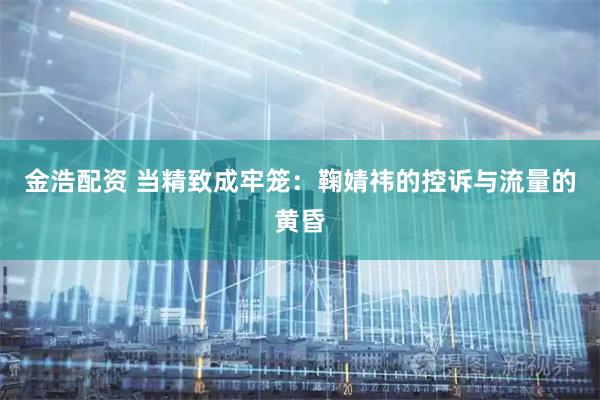 金浩配资 当精致成牢笼：鞠婧祎的控诉与流量的黄昏