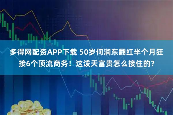 多得网配资APP下载 50岁何润东翻红半个月狂接6个顶流商务！这泼天富贵怎么接住的？