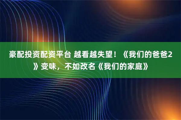 豪配投资配资平台 越看越失望！《我们的爸爸2》变味，不如改名《我们的家庭》