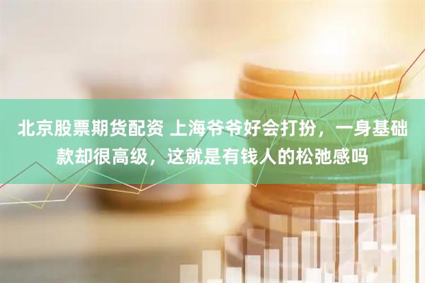北京股票期货配资 上海爷爷好会打扮，一身基础款却很高级，这就是有钱人的松弛感吗