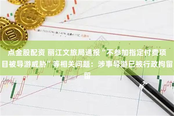 点金股配资 丽江文旅局通报“不参加指定付费项目被导游威胁”等相关问题：涉事导游已被行政拘留