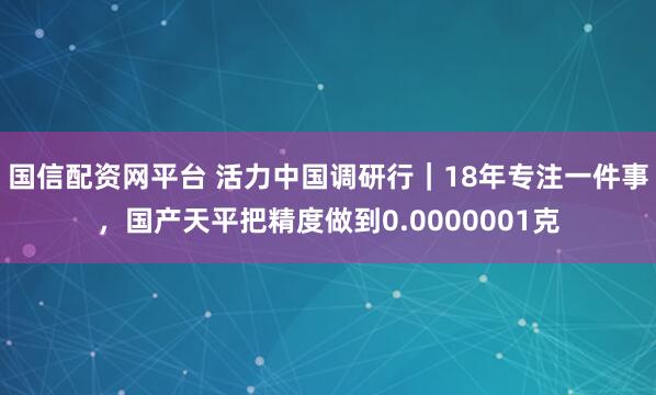 国信配资网平台 活力中国调研行｜18年专注一件事，国产天平把精度做到0.0000001克